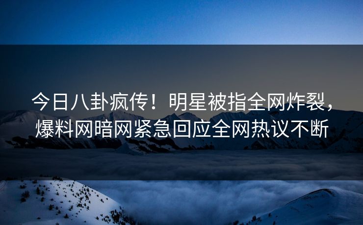 今日八卦疯传!明星被指全网炸裂,爆料网暗网紧急回应全网热议不断