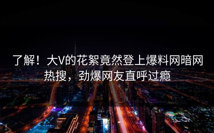 了解！大V的花絮竟然登上爆料网暗网热搜，劲爆网友直呼过瘾