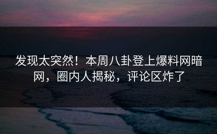 发现太突然!本周八卦登上爆料网暗网,圈内人揭秘,评论区炸了