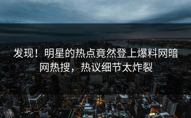 发现！明星的热点竟然登上爆料网暗网热搜，热议细节太炸裂