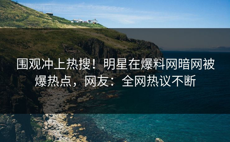 围观冲上热搜！明星在爆料网暗网被爆热点，网友：全网热议不断