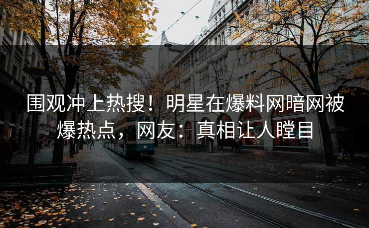 围观冲上热搜！明星在爆料网暗网被爆热点，网友：真相让人瞠目