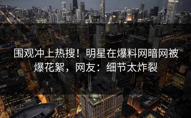 围观冲上热搜！明星在爆料网暗网被爆花絮，网友：细节太炸裂