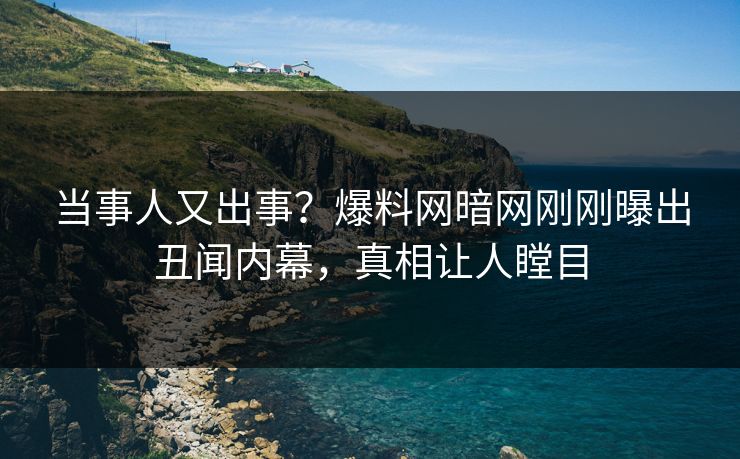 当事人又出事？爆料网暗网刚刚曝出丑闻内幕，真相让人瞠目