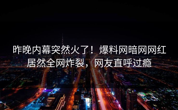 昨晚内幕突然火了！爆料网暗网网红居然全网炸裂，网友直呼过瘾
