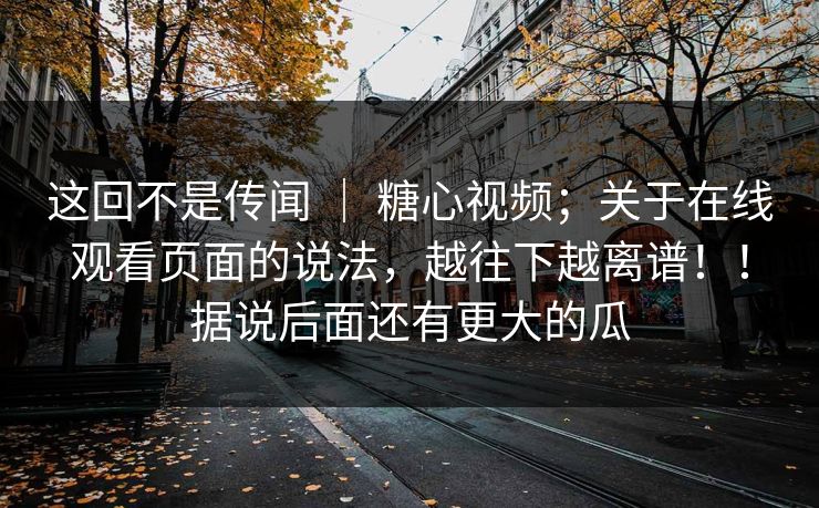 这回不是传闻 | 糖心视频;关于在线观看页面的说法,越往下越离谱!!据说后面还有更大的瓜 这回不是传闻 | 糖心视频;关于在线观看页面的说法,越往下越离谱!!据说后面还有更大的瓜