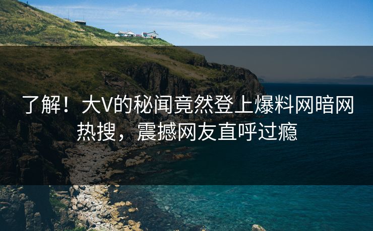 了解！大V的秘闻竟然登上爆料网暗网热搜，震撼网友直呼过瘾
