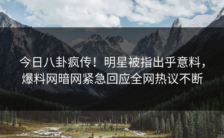 今日八卦疯传！明星被指出乎意料，爆料网暗网紧急回应全网热议不断