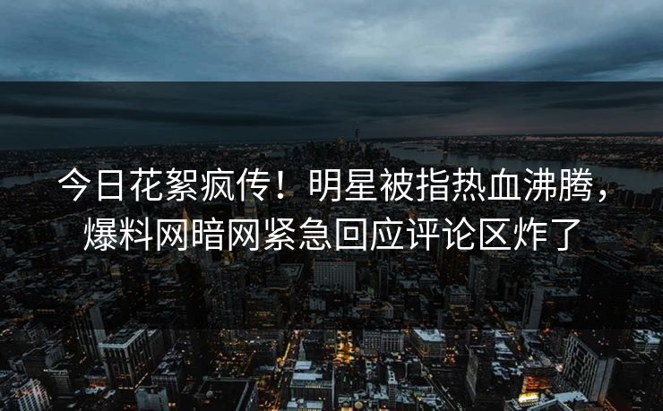 今日花絮疯传！明星被指热血沸腾，爆料网暗网紧急回应评论区炸了
