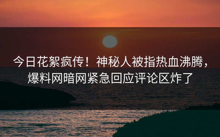 今日花絮疯传！神秘人被指热血沸腾，爆料网暗网紧急回应评论区炸了