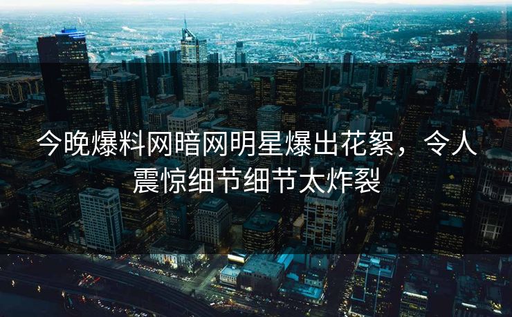 今晚爆料网暗网明星爆出花絮，令人震惊细节细节太炸裂