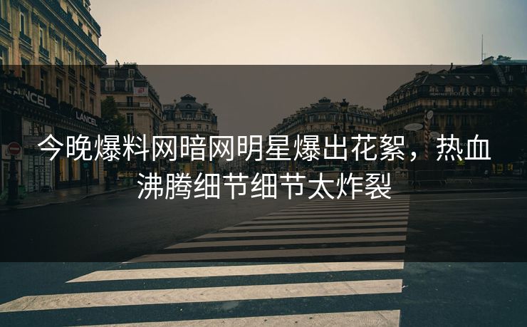 今晚爆料网暗网明星爆出花絮，热血沸腾细节细节太炸裂