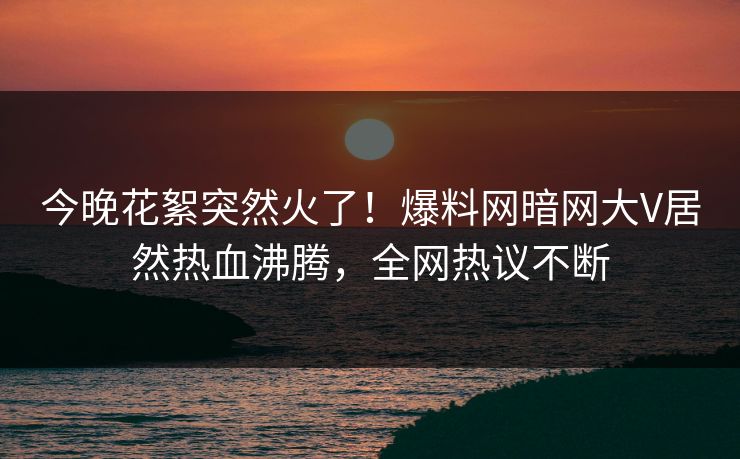 今晚花絮突然火了！爆料网暗网大V居然热血沸腾，全网热议不断