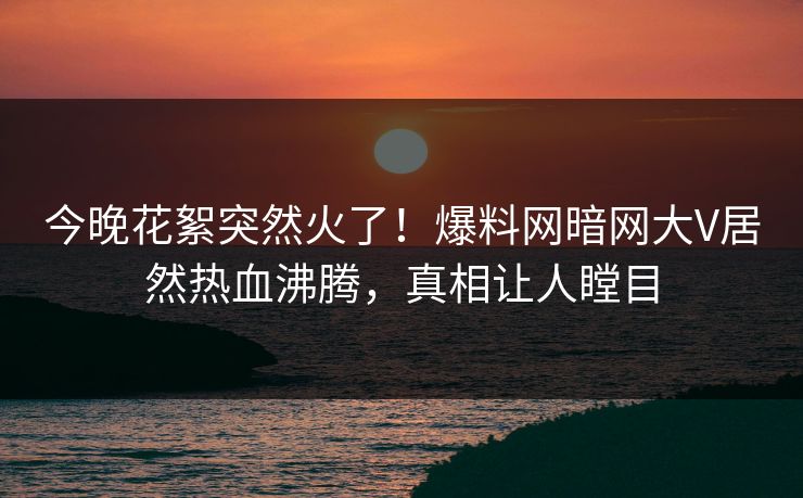 今晚花絮突然火了！爆料网暗网大V居然热血沸腾，真相让人瞠目