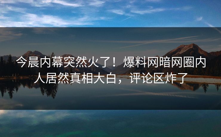 今晨内幕突然火了！爆料网暗网圈内人居然真相大白，评论区炸了