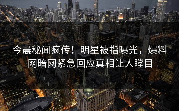 今晨秘闻疯传！明星被指曝光，爆料网暗网紧急回应真相让人瞠目