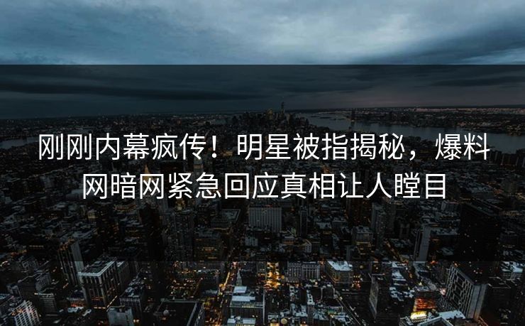 刚刚内幕疯传！明星被指揭秘，爆料网暗网紧急回应真相让人瞠目