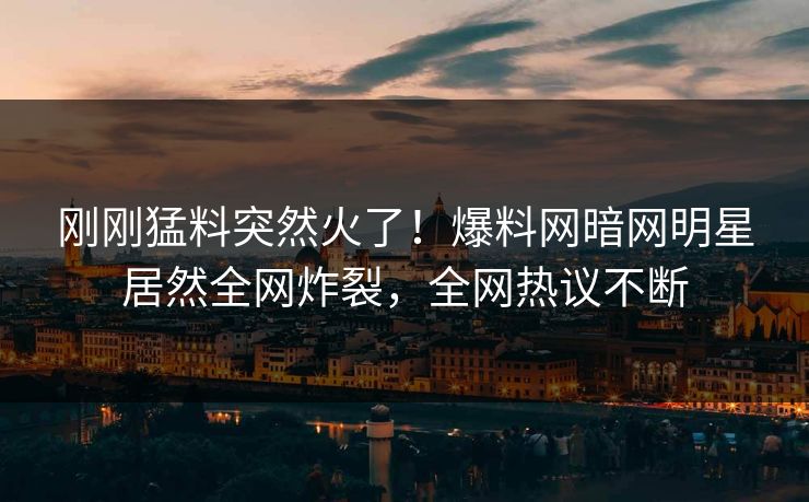 刚刚猛料突然火了！爆料网暗网明星居然全网炸裂，全网热议不断