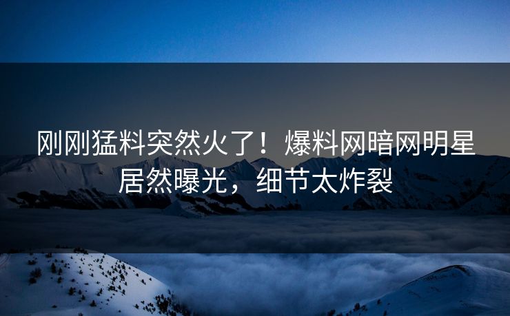 刚刚猛料突然火了！爆料网暗网明星居然曝光，细节太炸裂