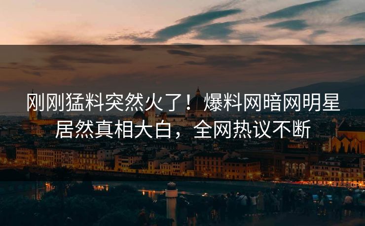刚刚猛料突然火了！爆料网暗网明星居然真相大白，全网热议不断