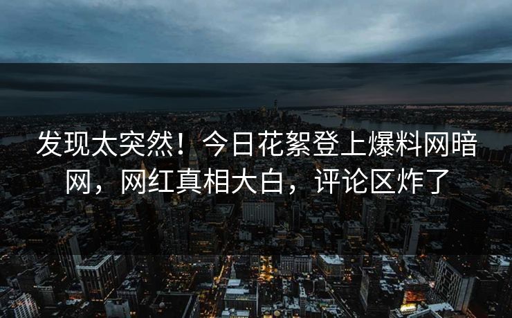 发现太突然！今日花絮登上爆料网暗网，网红真相大白，评论区炸了