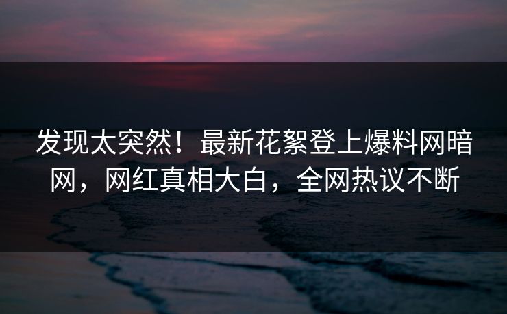发现太突然！最新花絮登上爆料网暗网，网红真相大白，全网热议不断