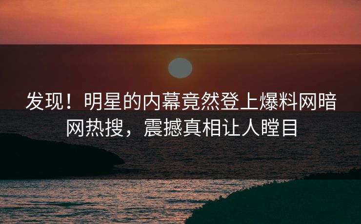 发现！明星的内幕竟然登上爆料网暗网热搜，震撼真相让人瞠目
