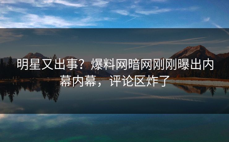 明星又出事？爆料网暗网刚刚曝出内幕内幕，评论区炸了