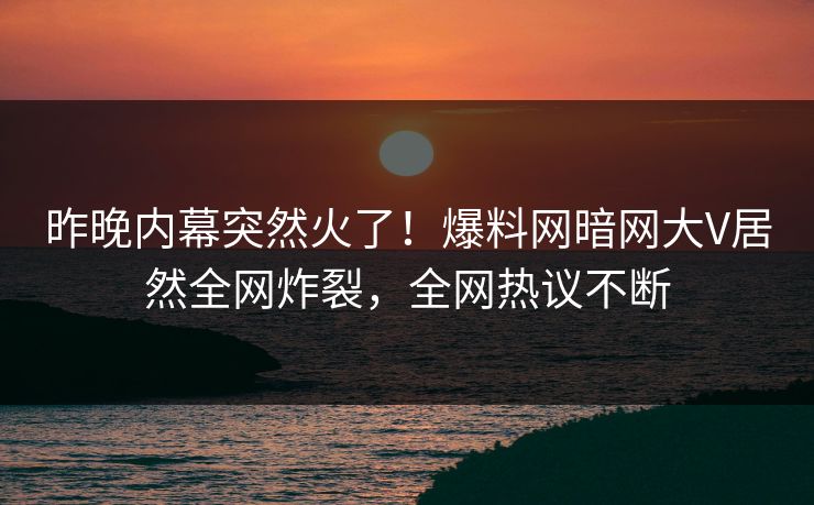 昨晚内幕突然火了！爆料网暗网大V居然全网炸裂，全网热议不断
