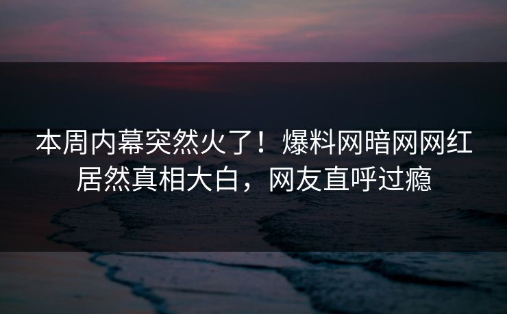 本周内幕突然火了！爆料网暗网网红居然真相大白，网友直呼过瘾