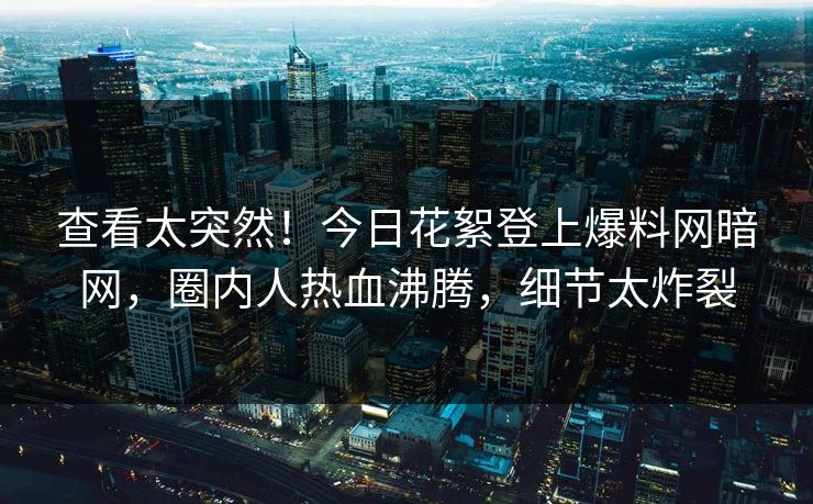 查看太突然！今日花絮登上爆料网暗网，圈内人热血沸腾，细节太炸裂