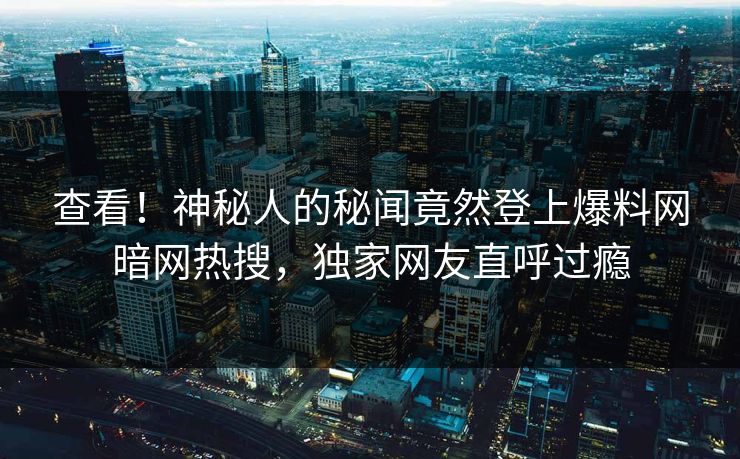 查看！神秘人的秘闻竟然登上爆料网暗网热搜，独家网友直呼过瘾