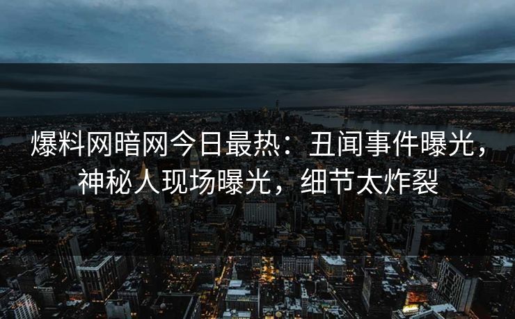 爆料网暗网今日最热：丑闻事件曝光，神秘人现场曝光，细节太炸裂