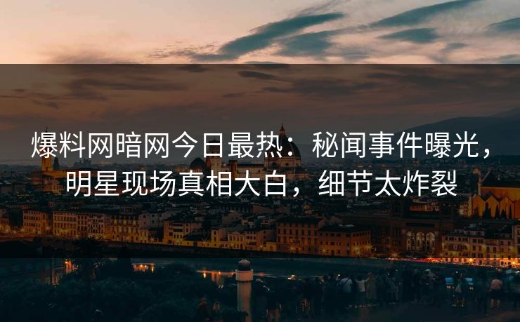 爆料网暗网今日最热：秘闻事件曝光，明星现场真相大白，细节太炸裂