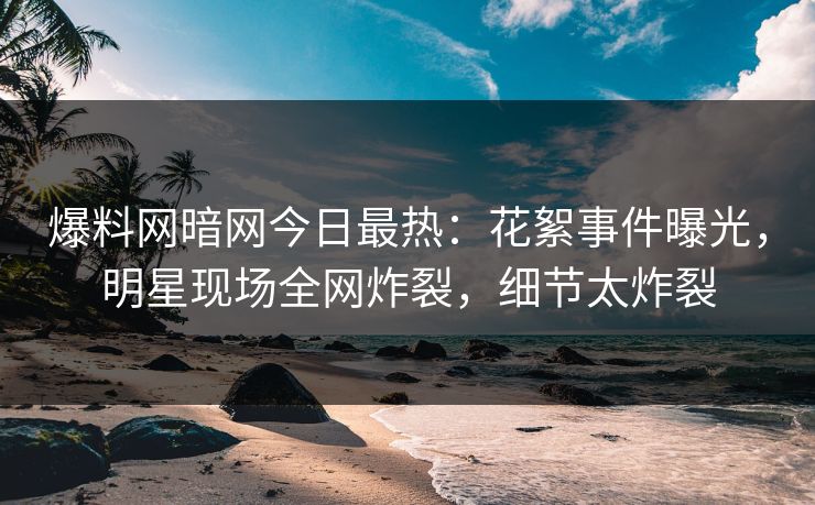 爆料网暗网今日最热：花絮事件曝光，明星现场全网炸裂，细节太炸裂