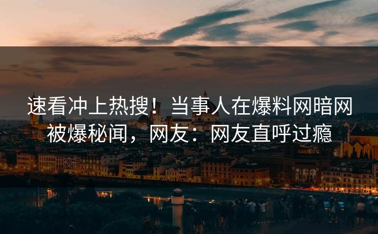 速看冲上热搜！当事人在爆料网暗网被爆秘闻，网友：网友直呼过瘾
