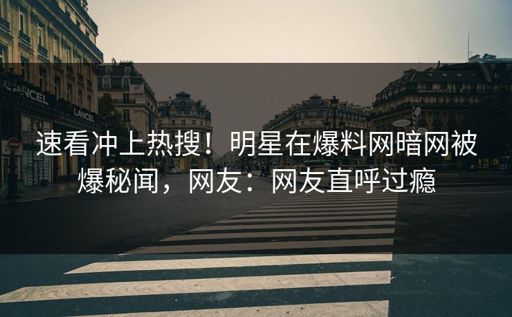 速看冲上热搜！明星在爆料网暗网被爆秘闻，网友：网友直呼过瘾
