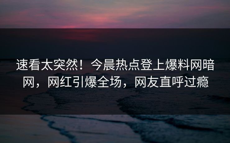 速看太突然！今晨热点登上爆料网暗网，网红引爆全场，网友直呼过瘾