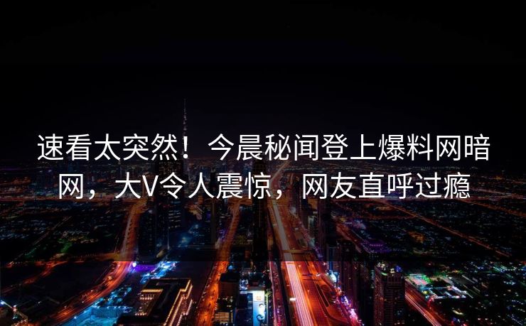 速看太突然！今晨秘闻登上爆料网暗网，大V令人震惊，网友直呼过瘾
