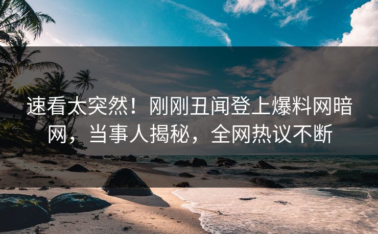 速看太突然！刚刚丑闻登上爆料网暗网，当事人揭秘，全网热议不断