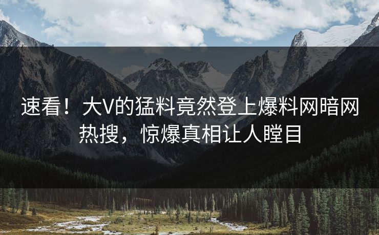 速看！大V的猛料竟然登上爆料网暗网热搜，惊爆真相让人瞠目