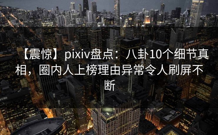 【震惊】pixiv盘点：八卦10个细节真相，圈内人上榜理由异常令人刷屏不断