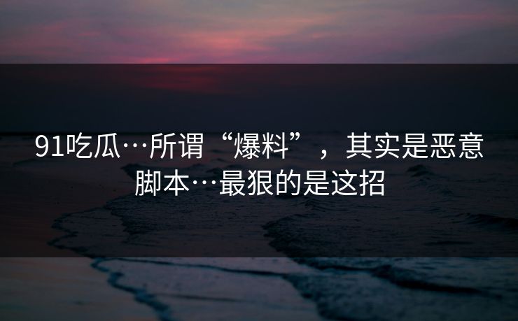 91吃瓜…所谓“爆料”，其实是恶意脚本…最狠的是这招