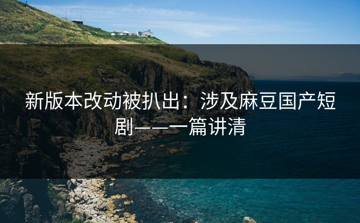 新版本改动被扒出：涉及麻豆国产短剧——一篇讲清