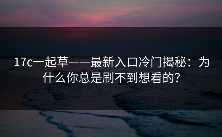 17c一起草——最新入口冷门揭秘：为什么你总是刷不到想看的？