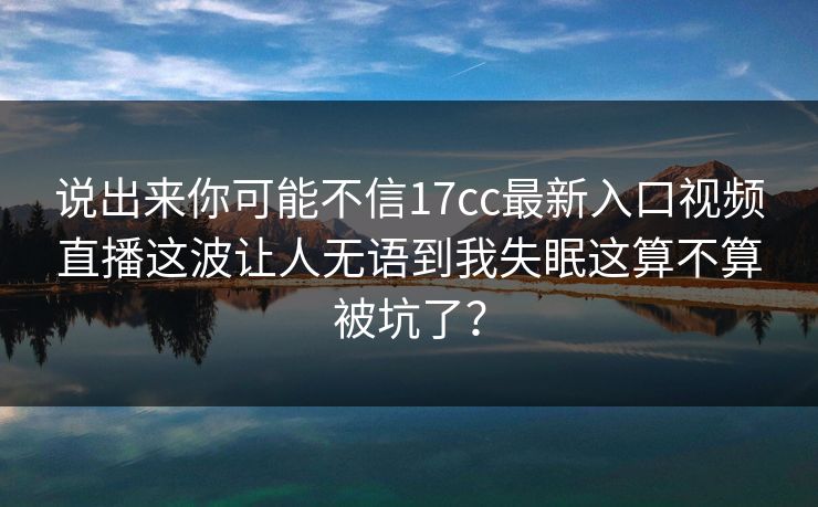 说出来你可能不信17cc最新入口视频直播这波让人无语到我失眠这算不算被坑了？
