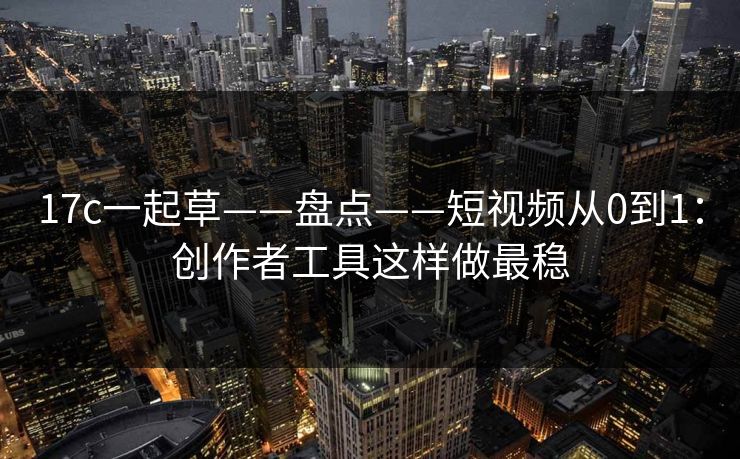 17c一起草——盘点——短视频从0到1：创作者工具这样做最稳