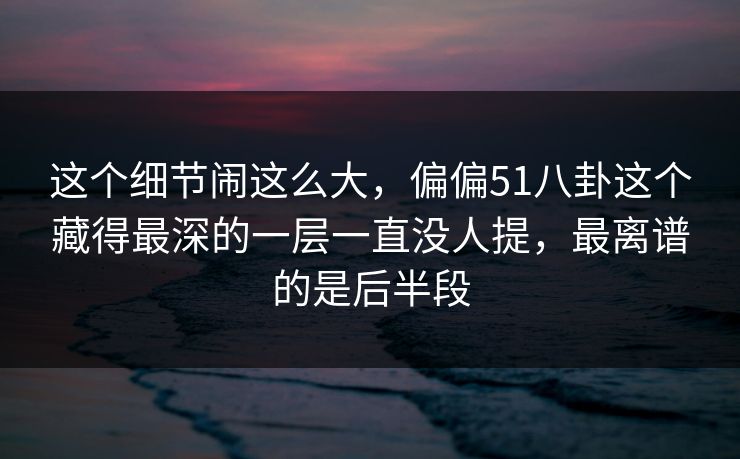 这个细节闹这么大,偏偏51八卦这个藏得最深的一层一直没人提,最离谱的是后半段 这个细节闹这么大,偏偏51八卦这个藏得最深的一层一直没人提,最离谱的是后半段