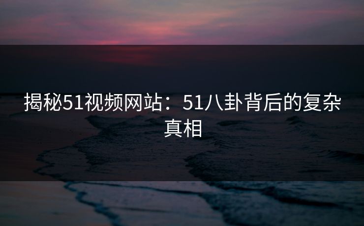 揭秘51视频网站:51八卦背后的复杂真相 揭秘51视频网站:51八卦背后的复杂真相